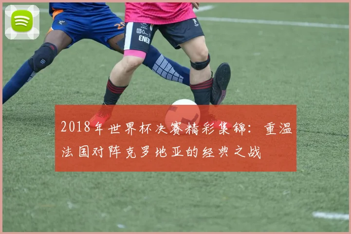 2018年世界杯决赛精彩集锦：重温法国对阵克罗地亚的经典之战