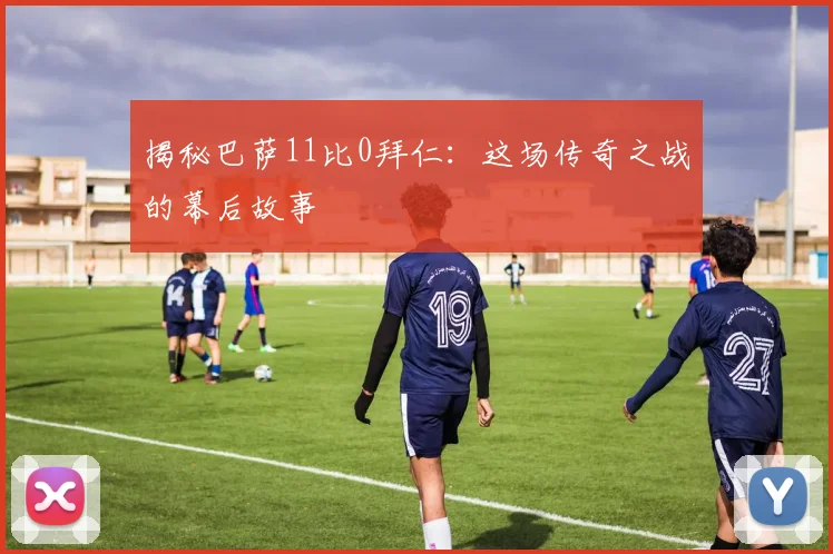 揭秘巴萨11比0拜仁：这场传奇之战的幕后故事