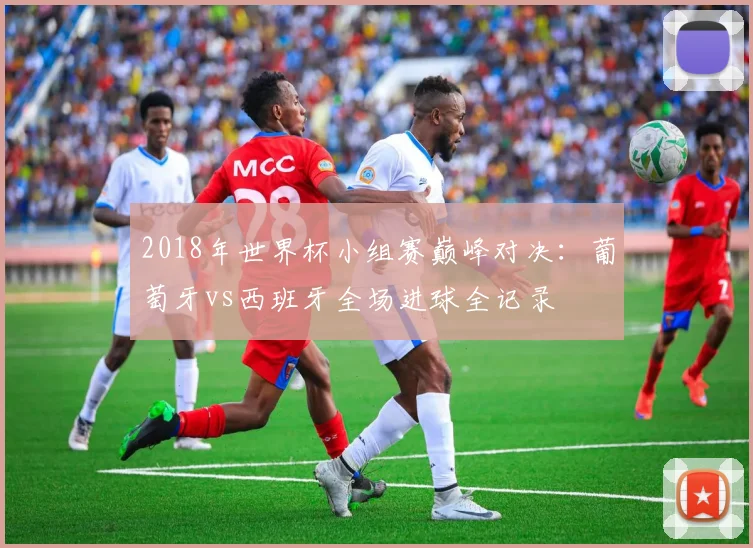 2018年世界杯小组赛巅峰对决：葡萄牙vs西班牙全场进球全记录