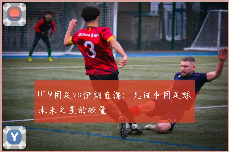 U19国足vs伊朗直播：见证中国足球未来之星的较量