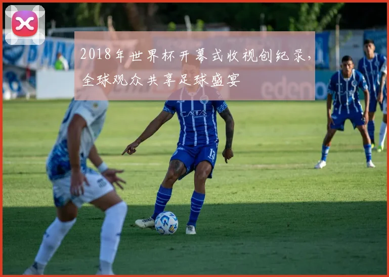 2018年世界杯开幕式收视创纪录，全球观众共享足球盛宴