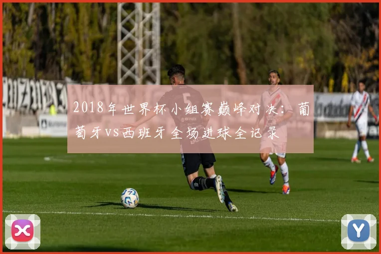 2018年世界杯小组赛巅峰对决：葡萄牙vs西班牙全场进球全记录