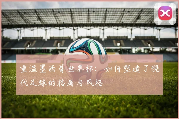 重温墨西哥世界杯：如何塑造了现代足球的格局与风格