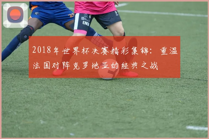 2018年世界杯决赛精彩集锦：重温法国对阵克罗地亚的经典之战