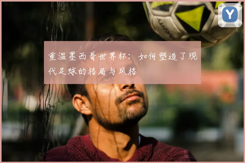 重温墨西哥世界杯：如何塑造了现代足球的格局与风格