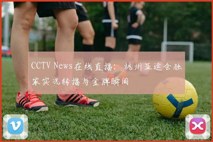 CCTV News在线直播：杭州亚运会独家实况转播与金牌瞬间