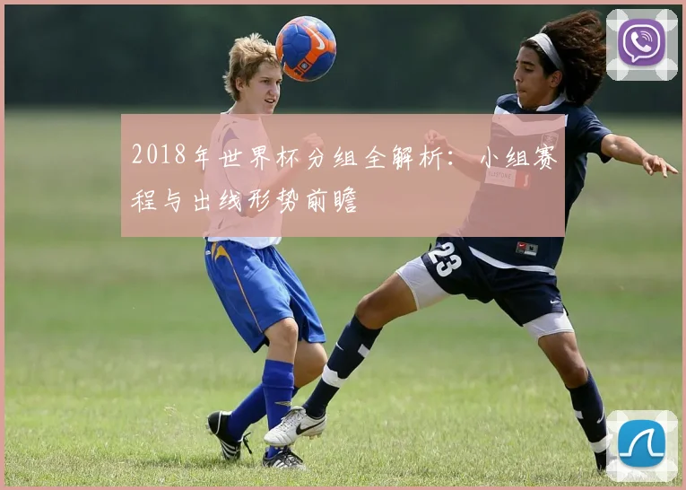 2018年世界杯分组全解析：小组赛程与出线形势前瞻