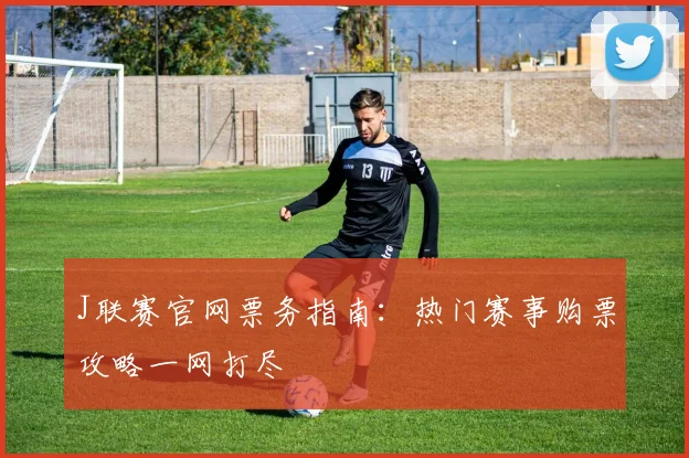 J联赛官网票务指南：热门赛事购票攻略一网打尽