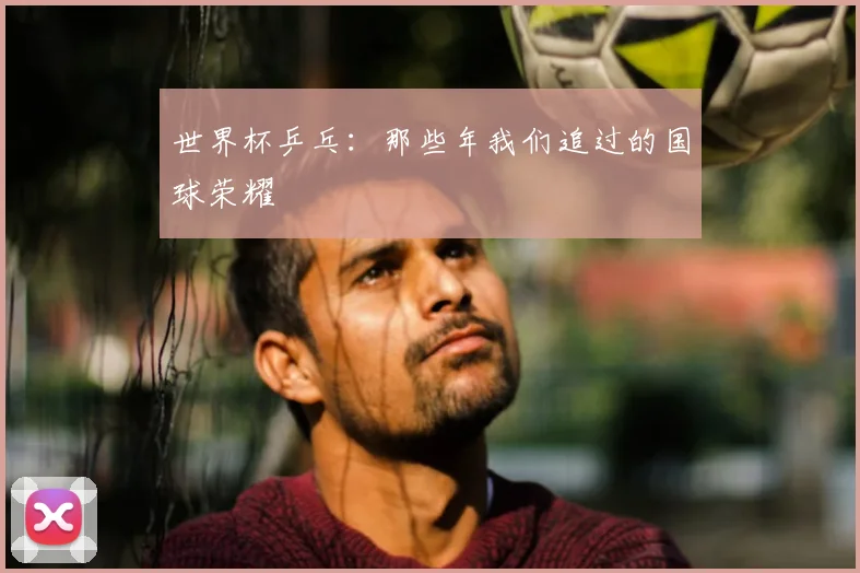 世界杯乒乓：那些年我们追过的国球荣耀