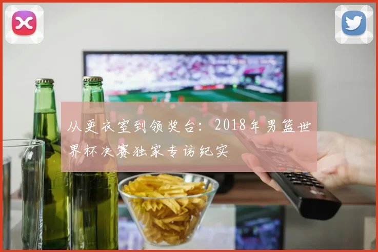 从更衣室到领奖台：2018年男篮世界杯决赛独家专访纪实