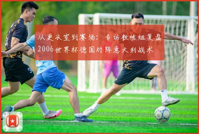 从更衣室到赛场：专访教练组复盘2006世界杯德国对阵意大利战术