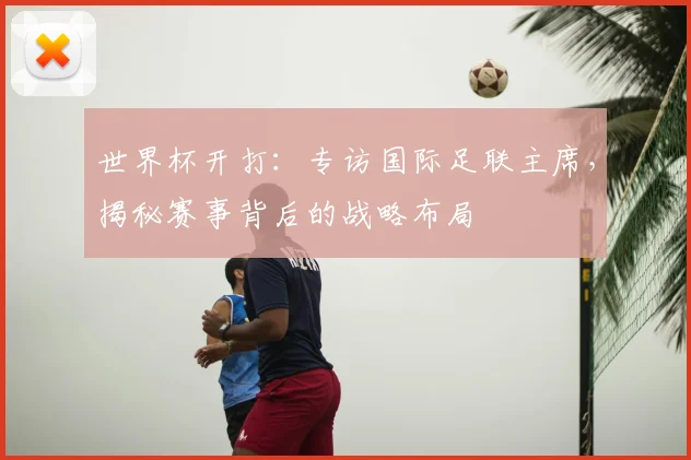 世界杯开打：专访国际足联主席，揭秘赛事背后的战略布局