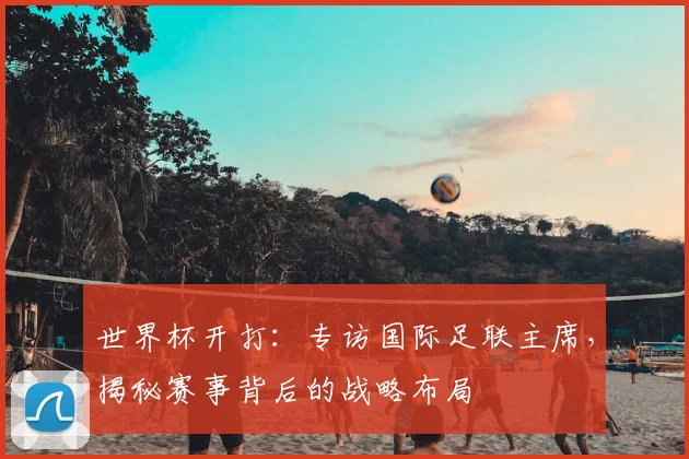 世界杯开打：专访国际足联主席，揭秘赛事背后的战略布局