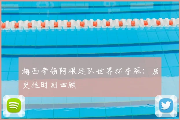 梅西带领阿根廷队世界杯夺冠：历史性时刻回顾