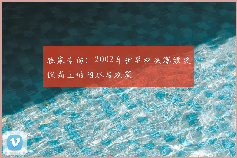 独家专访：2002年世界杯决赛颁奖仪式上的泪水与欢笑