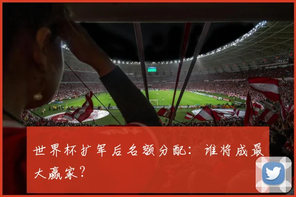 世界杯扩军后名额分配:谁将成最大赢家?