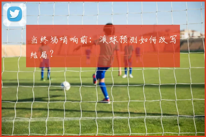 当终场哨响前:滚球预测如何改写结局?