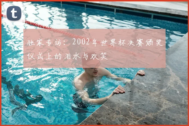 独家专访：2002年世界杯决赛颁奖仪式上的泪水与欢笑