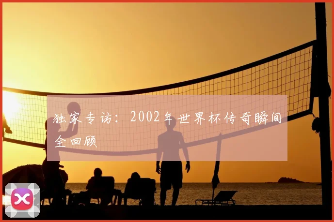 独家专访：2002年世界杯传奇瞬间全回顾