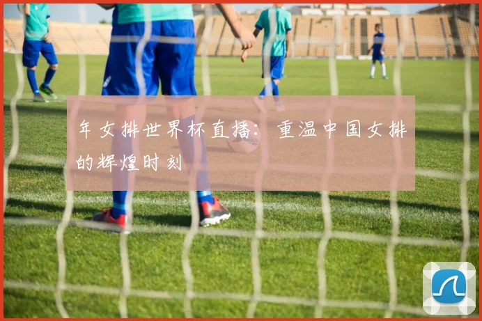 年女排世界杯直播：重温中国女排的辉煌时刻