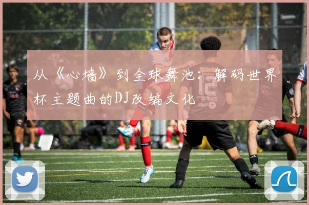 从《心墙》到全球舞池：解码世界杯主题曲的DJ改编文化