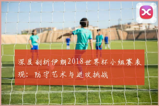 深度剖析伊朗2018世界杯小组赛表现：防守艺术与进攻挑战