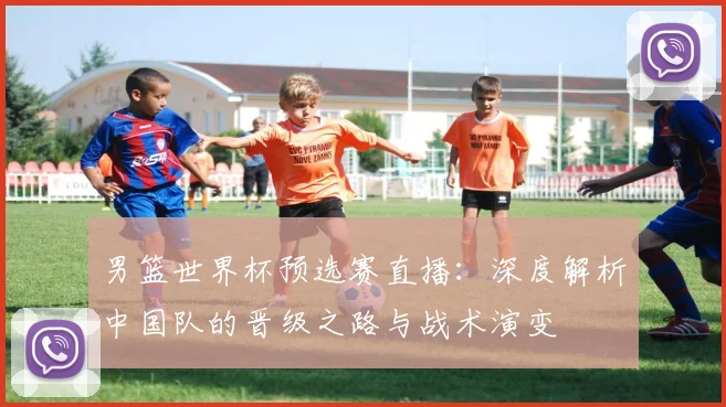 男篮世界杯预选赛直播：深度解析中国队的晋级之路与战术演变